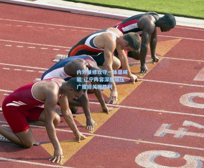 内外兼修攻守一体显威能 辽宁阵容深度碾压广厦迎关键胜利