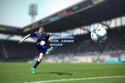 数字解码二十五载星辰路，全明星周末映照CBA传奇，大郅阿联铸就时代丰碑