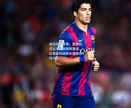 米兰引援迷雾，莫雷托否认考察佩莱格里诺，红黑军团后防补强路在何方？