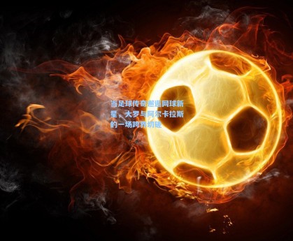 当足球传奇邂逅网球新星，大罗与阿尔卡拉斯的一场跨界切磋