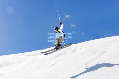 自由式滑雪世界杯中国站圆满落幕，新星闪耀老将稳健