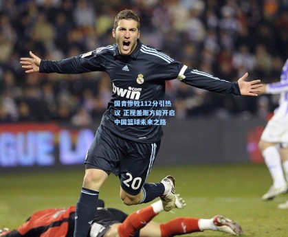 国青惨败112分引热议 正视差距方能开启中国篮球未来之路